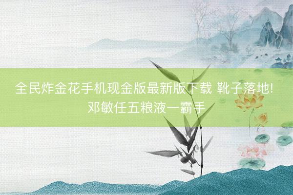 全民炸金花手机现金版最新版下载 靴子落地! 邓敏任五粮液一霸手