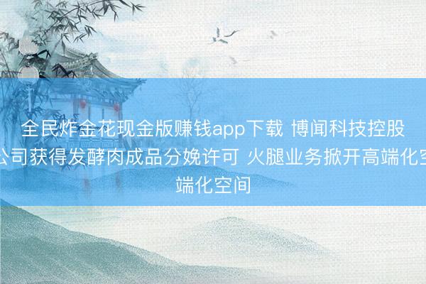 全民炸金花现金版赚钱app下载 博闻科技控股子公司获得发酵肉成品分娩许可 火腿业务掀开高端化空间