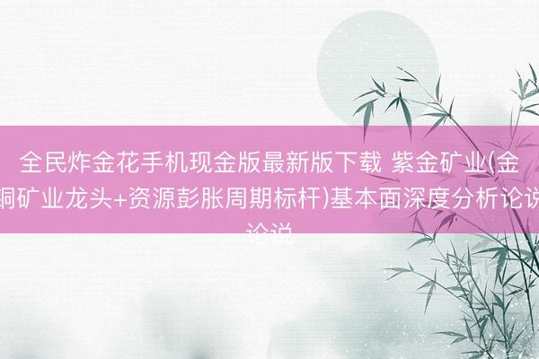 全民炸金花手机现金版最新版下载 紫金矿业(金铜矿业龙头+资源彭胀周期标杆)基本面深度分析论说