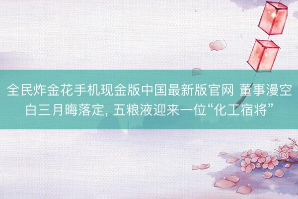 全民炸金花手机现金版中国最新版官网 董事漫空白三月晦落定， 五粮液迎来一位“化工宿将”