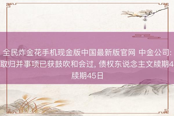 全民炸金花手机现金版中国最新版官网 中金公司: 汲取归并事项已获鼓吹和会过， 债权东说念主文牍期45日