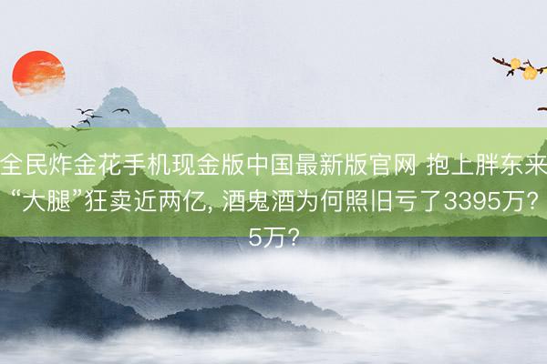 全民炸金花手机现金版中国最新版官网 抱上胖东来“大腿”狂卖近两亿， 酒鬼酒为何照旧亏了3395万?
