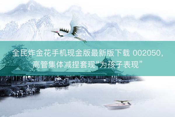 全民炸金花手机现金版最新版下载 002050,高管集体减捏套现“为孩子表现”