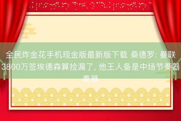 全民炸金花手机现金版最新版下载 桑德罗: 曼联3800万签埃德森算捡漏了， 他王人备是中场节奏器