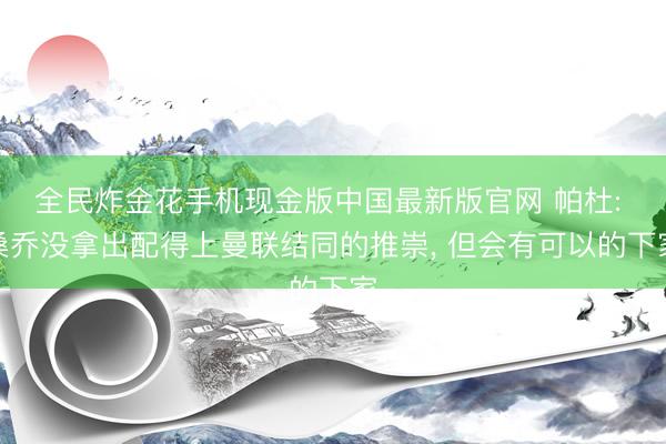 全民炸金花手机现金版中国最新版官网 帕杜: 桑乔没拿出配得上曼联结同的推崇， 但会有可以的下家