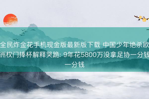 全民炸金花手机现金版最新版下载 中国少年绝杀欧洲权门捧杯解释哭跪: 9年花5800万没拿足协一分钱