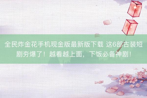 全民炸金花手机现金版最新版下载 这6部古装短剧夯爆了!越看越上面,下饭必备神剧!
