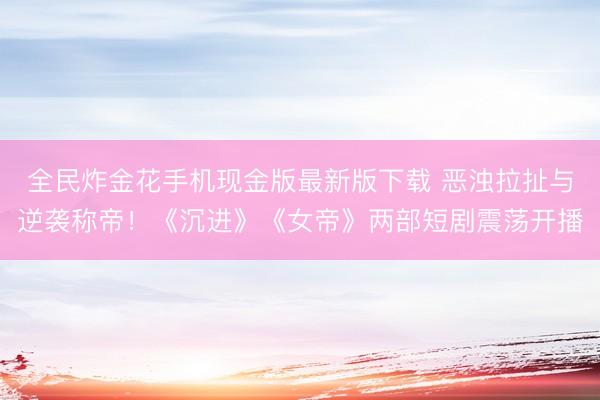 全民炸金花手机现金版最新版下载 恶浊拉扯与逆袭称帝！《沉进》《女帝》两部短剧震荡开播