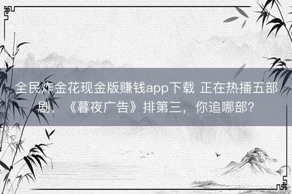 全民炸金花现金版赚钱app下载 正在热播五部剧，《暮夜广告》排第三，你追哪部？