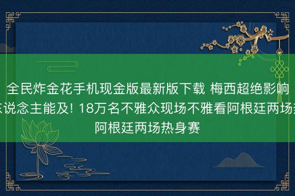 全民炸金花手机现金版最新版下载 梅西超绝影响力无东说念主能及! 18万名不雅众现场不雅看阿根廷两场热身赛