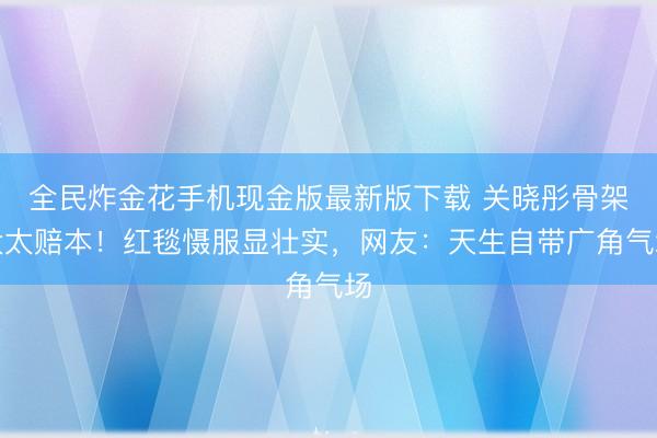 全民炸金花手机现金版最新版下载 关晓彤骨架大太赔本!红毯慑服显壮实,网友:天生自带广角气场
