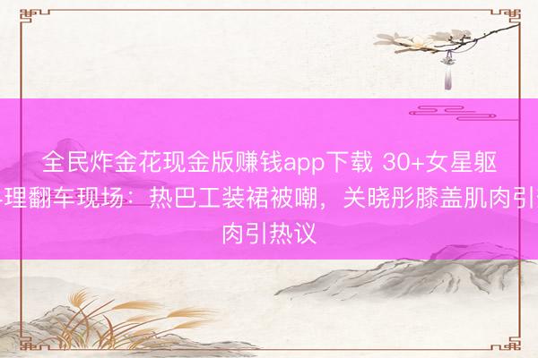全民炸金花现金版赚钱app下载 30+女星躯壳料理翻车现场：热巴工装裙被嘲，关晓彤膝盖肌肉引热议