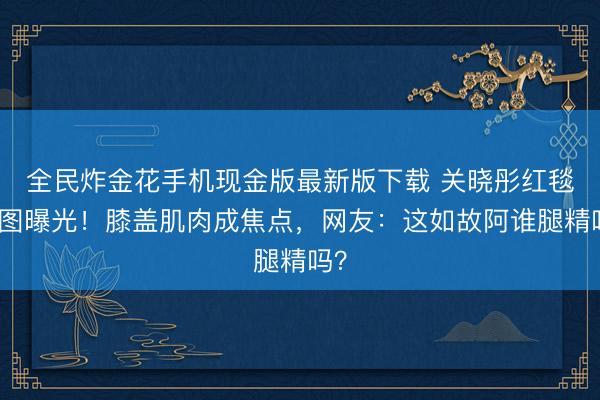 全民炸金花手机现金版最新版下载 关晓彤红毯生图曝光！膝盖肌肉成焦点，网友：这如故阿谁腿精吗？