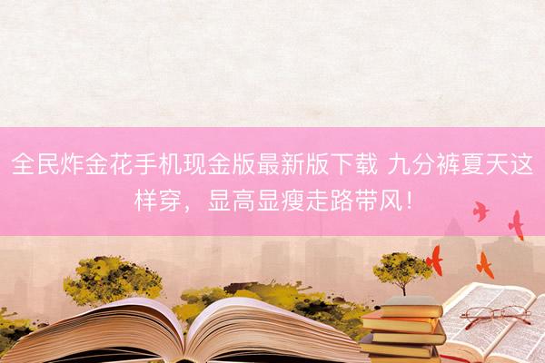 全民炸金花手机现金版最新版下载 九分裤夏天这样穿，显高显瘦走路带风！