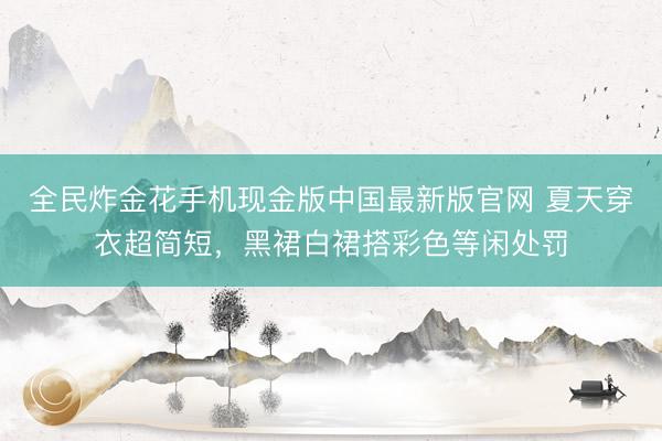 全民炸金花手机现金版中国最新版官网 夏天穿衣超简短，黑裙白裙搭彩色等闲处罚
