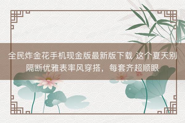 全民炸金花手机现金版最新版下载 这个夏天别隔断优雅表率风穿搭，每套齐超顺眼