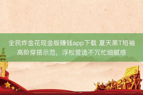 全民炸金花现金版赚钱app下载 夏天黑T短袖高阶穿搭示范，浮松营造不冗忙细腻感