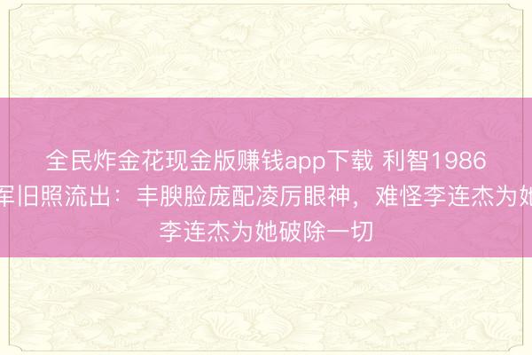 全民炸金花现金版赚钱app下载 利智1986年亚姐冠军旧照流出:丰腴脸庞配凌厉眼神,难怪李连杰为她破除一切