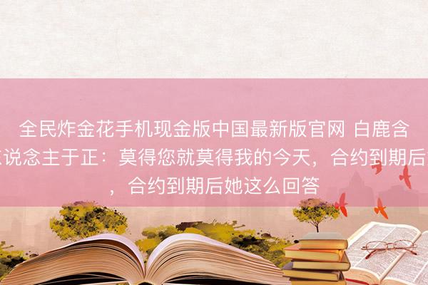 全民炸金花手机现金版中国最新版官网 白鹿含泪感谢恩东说念主于正:莫得您就莫得我的今天,合约到期后她这么回答