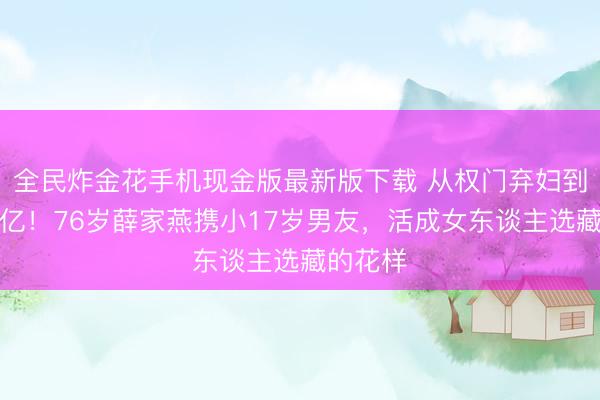 全民炸金花手机现金版最新版下载 从权门弃妇到身家过亿！76岁薛家燕携小17岁男友，活成女东谈主选藏的花样