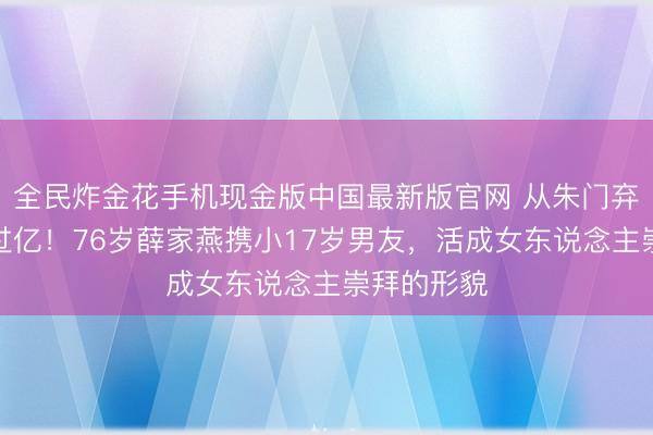 全民炸金花手机现金版中国最新版官网 从朱门弃妇到身家过亿！76岁薛家燕携小17岁男友，活成女东说念主崇拜的形貌