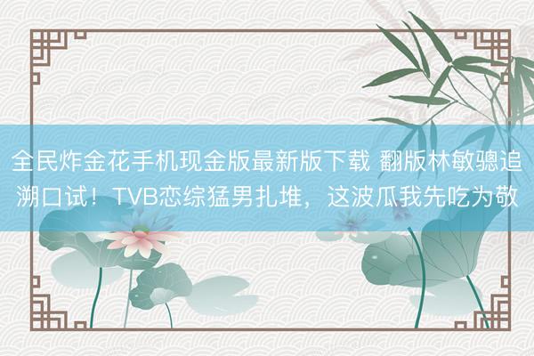 全民炸金花手机现金版最新版下载 翻版林敏骢追溯口试！TVB恋综猛男扎堆，这波瓜我先吃为敬