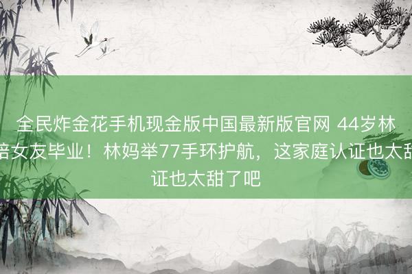 全民炸金花手机现金版中国最新版官网 44岁林俊杰陪女友毕业！林妈举77手环护航，这家庭认证也太甜了吧
