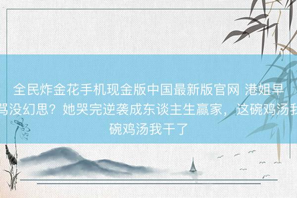 全民炸金花手机现金版中国最新版官网 港姐早婚被骂没幻思?她哭完逆袭成东谈主生赢家,这碗鸡汤我干了