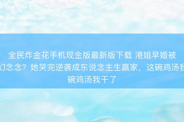 全民炸金花手机现金版最新版下载 港姐早婚被骂没幻念念？她哭完逆袭成东说念主生赢家，这碗鸡汤我干了