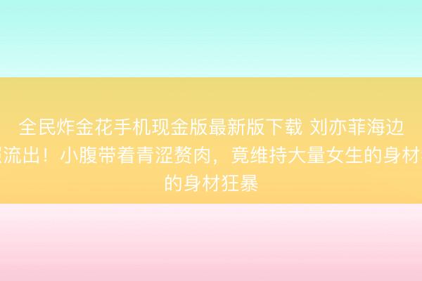 全民炸金花手机现金版最新版下载 刘亦菲海边旧照流出！小腹带着青涩赘肉，竟维持大量女生的身材狂暴