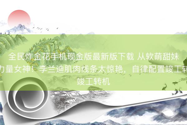 全民炸金花手机现金版最新版下载 从软萌甜妹到力量女神！李兰迪肌肉线条太惊艳，自律配置竣工转机