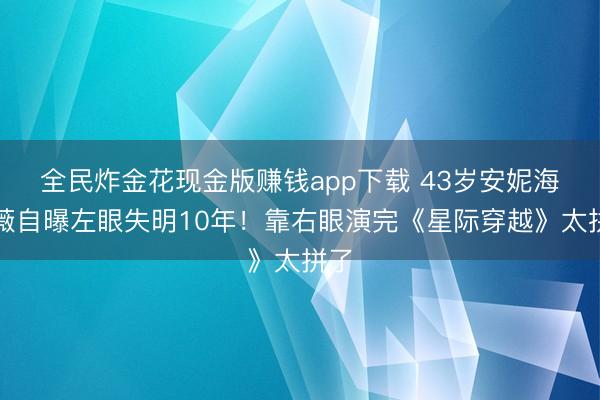 全民炸金花现金版赚钱app下载 43岁安妮海瑟薇自曝左眼失明10年！靠右眼演完《星际穿越》太拼了