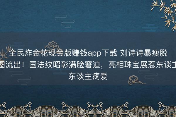 全民炸金花现金版赚钱app下载 刘诗诗暴瘦脱相生图流出！国法纹昭彰满脸窘迫，亮相珠宝展惹东谈主疼爱