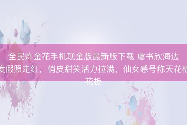 全民炸金花手机现金版最新版下载 虞书欣海边度假照走红，俏皮甜笑活力拉满，仙女感号称天花板