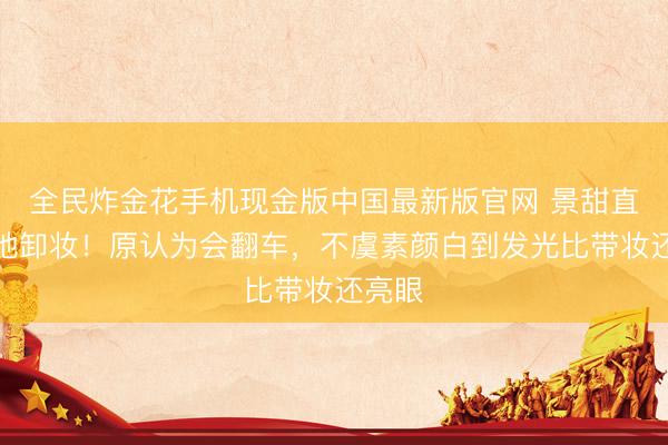 全民炸金花手机现金版中国最新版官网 景甜直播就地卸妆!原认为会翻车,不虞素颜白到发光比带妆还亮眼