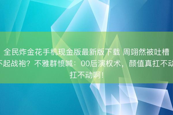 全民炸金花手机现金版最新版下载 周翊然被吐槽撑不起战袍?不雅群愤喊:00后演权术,颜值真扛不动啊!