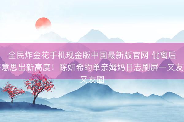 全民炸金花手机现金版中国最新版官网 仳离后好意思出新高度！陈妍希的单亲姆妈日志刷屏一又友圈