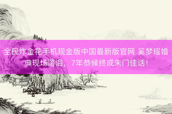 全民炸金花手机现金版中国最新版官网 奚梦瑶婚典现场落泪,7年恭候终成朱门佳话!