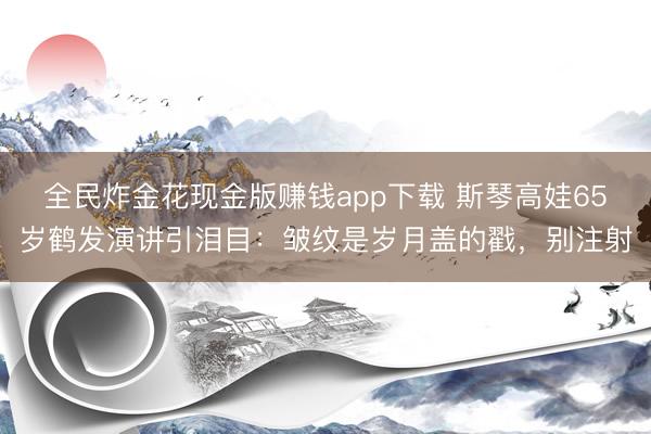 全民炸金花现金版赚钱app下载 斯琴高娃65岁鹤发演讲引泪目:皱纹是岁月盖的戳,别注射