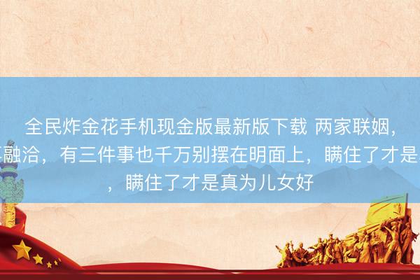 全民炸金花手机现金版最新版下载 两家联姻，哪怕相处再融洽，有三件事也千万别摆在明面上，瞒住了才是真为儿女好