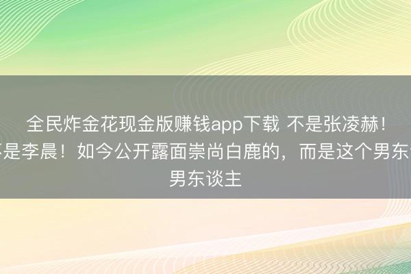 全民炸金花现金版赚钱app下载 不是张凌赫！也不是李晨！如今公开露面崇尚白鹿的，而是这个男东谈主