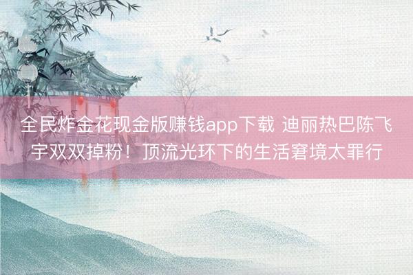 全民炸金花现金版赚钱app下载 迪丽热巴陈飞宇双双掉粉！顶流光环下的生活窘境太罪行
