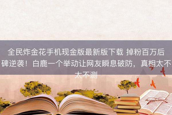 全民炸金花手机现金版最新版下载 掉粉百万后口碑逆袭!白鹿一个举动让网友瞬息破防,真相太不测