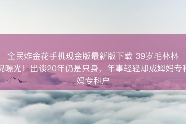 全民炸金花手机现金版最新版下载 39岁毛林林近况曝光！出谈20年仍是只身，年事轻轻却成姆妈专科户