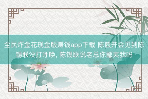 全民炸金花现金版赚钱app下载 陈毅开会见到陈锡联没打呼唤, 陈锡联说老总你鄙夷我吗
