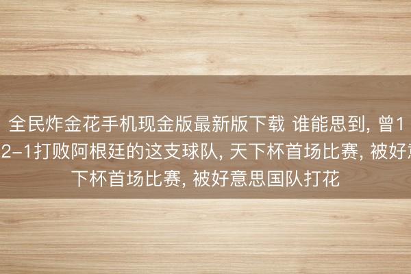 全民炸金花手机现金版最新版下载 谁能思到, 曾1-0打败巴西, 2-1打败阿根廷的这支球队, 天下杯首场比赛, 被好意思国队打花