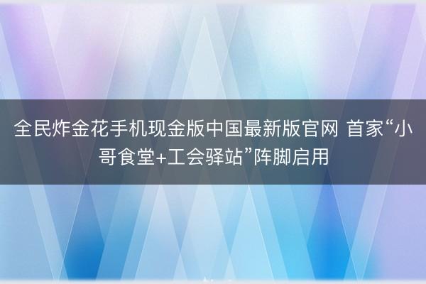 全民炸金花手机现金版中国最新版官网 首家“小哥食堂+工会驿站”阵脚启用