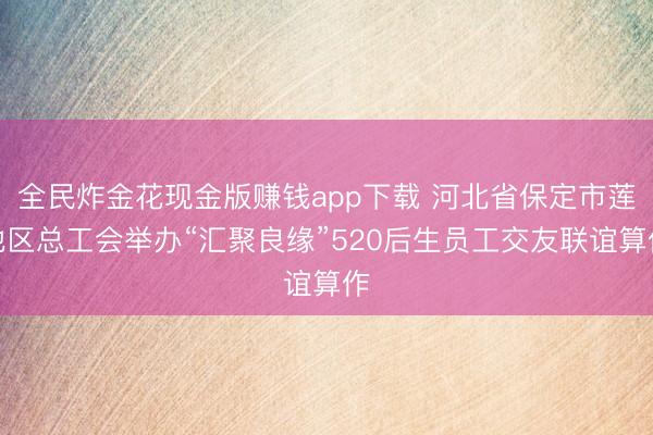 全民炸金花现金版赚钱app下载 河北省保定市莲池区总工会举办“汇聚良缘”520后生员工交友联谊算作