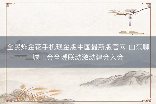 全民炸金花手机现金版中国最新版官网 山东聊城工会全域联动激动建会入会
