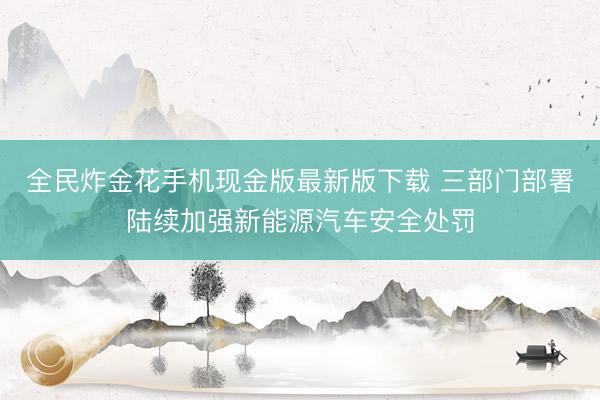 全民炸金花手机现金版最新版下载 三部门部署陆续加强新能源汽车安全处罚